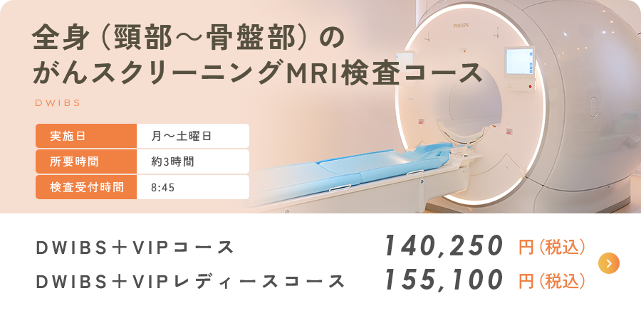 全身のがんスクリーニングMRI検査コース DWIBS+VIPコース 140,250円（税込） DWIBS+VIPレディースコース 149,050円（税込）